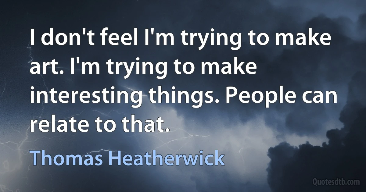 I don't feel I'm trying to make art. I'm trying to make interesting things. People can relate to that. (Thomas Heatherwick)