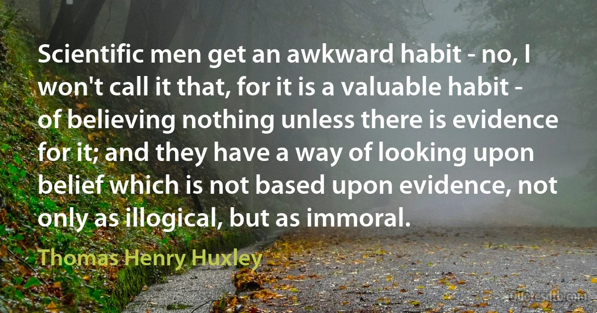 Scientific men get an awkward habit - no, I won't call it that, for it is a valuable habit - of believing nothing unless there is evidence for it; and they have a way of looking upon belief which is not based upon evidence, not only as illogical, but as immoral. (Thomas Henry Huxley)