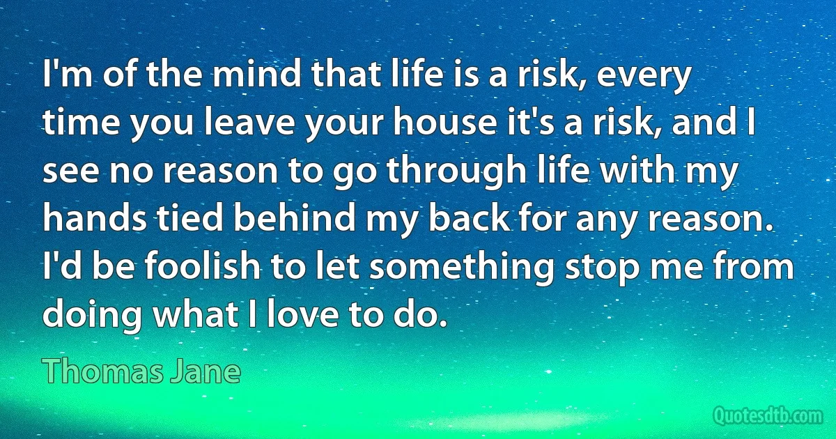 I'm of the mind that life is a risk, every time you leave your house it's a risk, and I see no reason to go through life with my hands tied behind my back for any reason. I'd be foolish to let something stop me from doing what I love to do. (Thomas Jane)