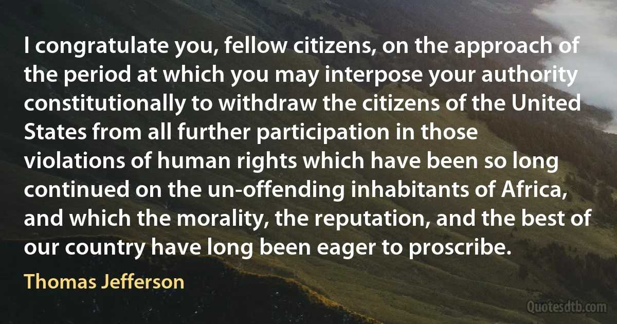 I congratulate you, fellow citizens, on the approach of the period at which you may interpose your authority constitutionally to withdraw the citizens of the United States from all further participation in those violations of human rights which have been so long continued on the un-offending inhabitants of Africa, and which the morality, the reputation, and the best of our country have long been eager to proscribe. (Thomas Jefferson)