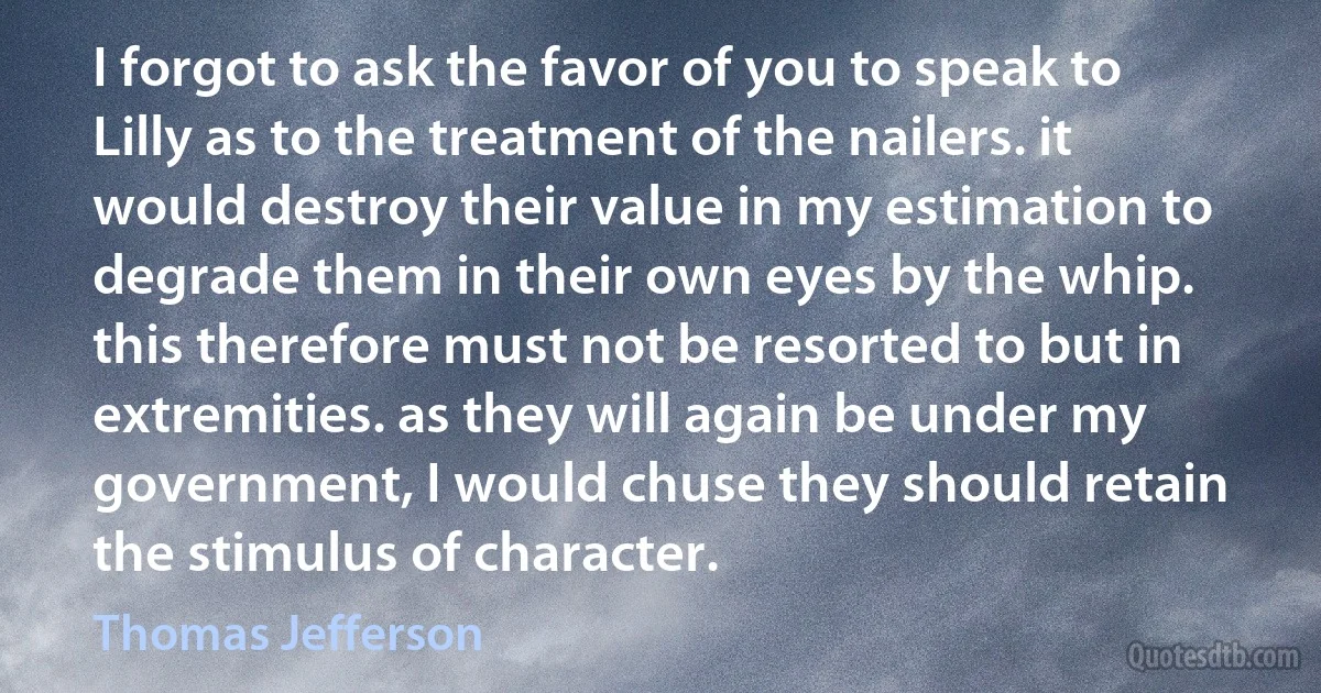 I forgot to ask the favor of you to speak to Lilly as to the treatment of the nailers. it would destroy their value in my estimation to degrade them in their own eyes by the whip. this therefore must not be resorted to but in extremities. as they will again be under my government, I would chuse they should retain the stimulus of character. (Thomas Jefferson)