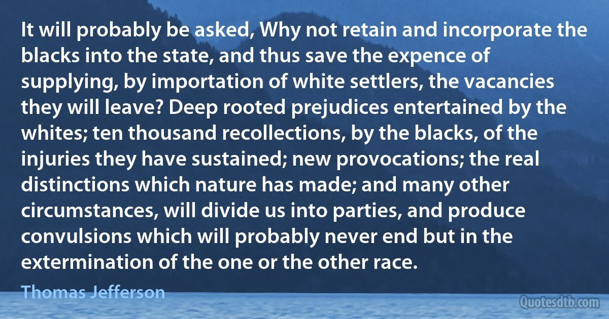 It will probably be asked, Why not retain and incorporate the blacks into the state, and thus save the expence of supplying, by importation of white settlers, the vacancies they will leave? Deep rooted prejudices entertained by the whites; ten thousand recollections, by the blacks, of the injuries they have sustained; new provocations; the real distinctions which nature has made; and many other circumstances, will divide us into parties, and produce convulsions which will probably never end but in the extermination of the one or the other race. (Thomas Jefferson)