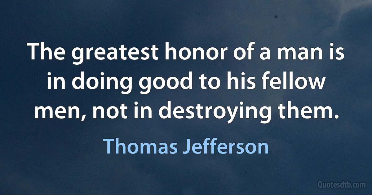 The greatest honor of a man is in doing good to his fellow men, not in destroying them. (Thomas Jefferson)