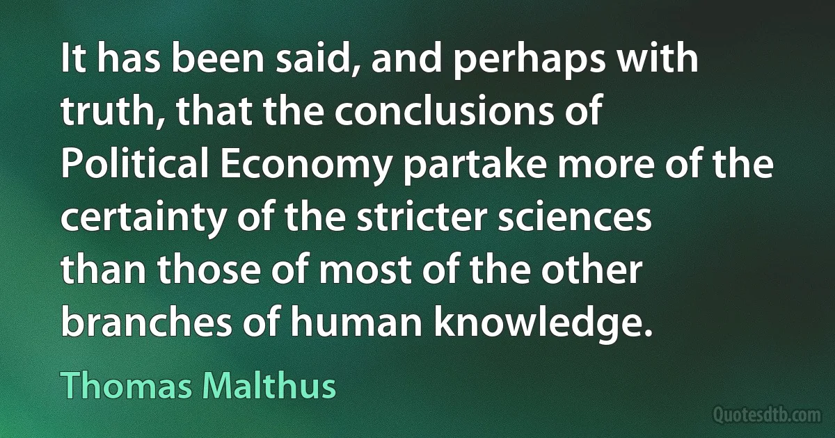 It has been said, and perhaps with truth, that the conclusions of Political Economy partake more of the certainty of the stricter sciences than those of most of the other branches of human knowledge. (Thomas Malthus)