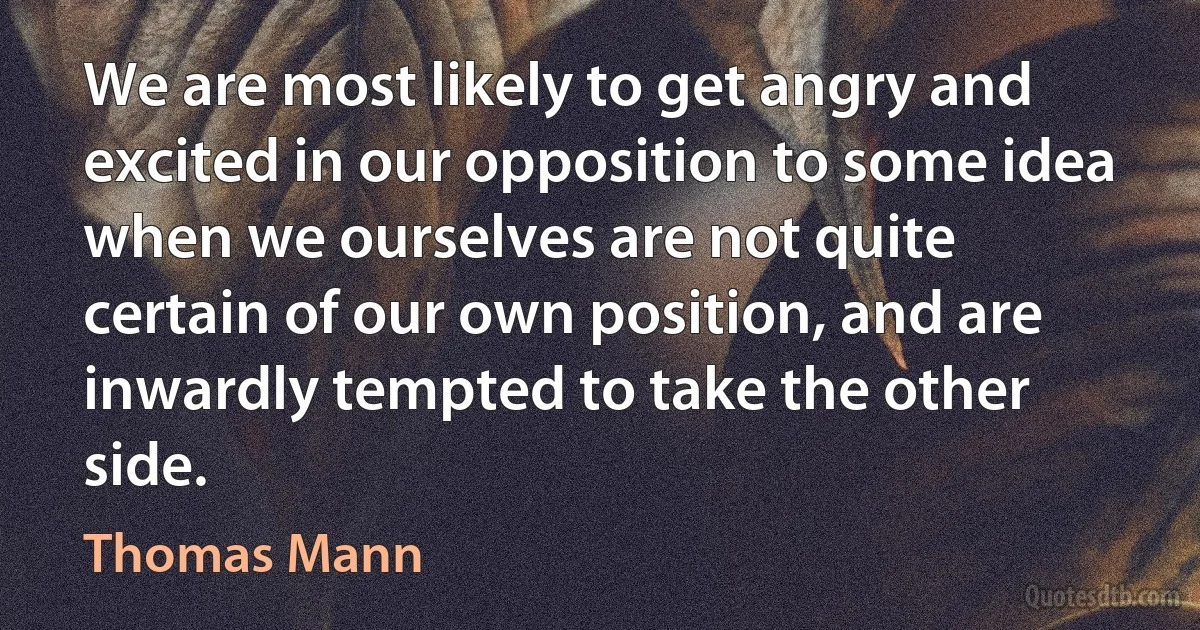 We are most likely to get angry and excited in our opposition to some idea when we ourselves are not quite certain of our own position, and are inwardly tempted to take the other side. (Thomas Mann)