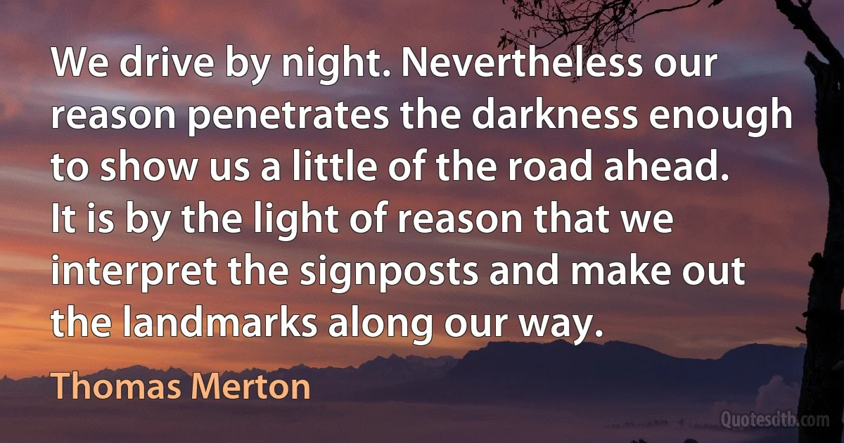 We drive by night. Nevertheless our reason penetrates the darkness enough to show us a little of the road ahead. It is by the light of reason that we interpret the signposts and make out the landmarks along our way. (Thomas Merton)