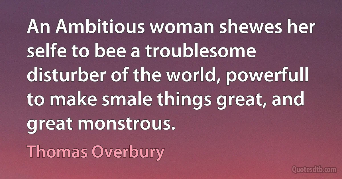 An Ambitious woman shewes her selfe to bee a troublesome disturber of the world, powerfull to make smale things great, and great monstrous. (Thomas Overbury)