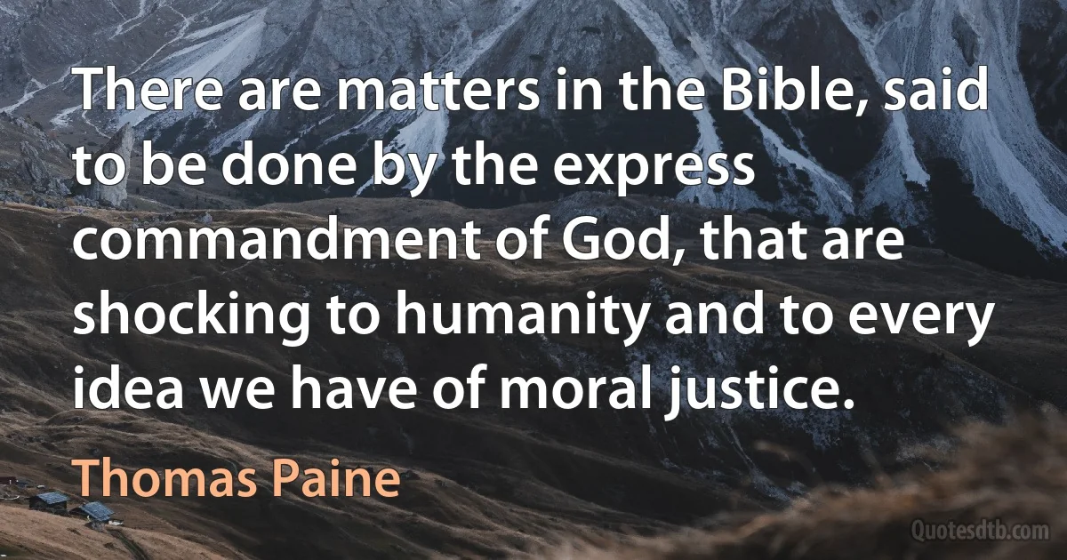 There are matters in the Bible, said to be done by the express commandment of God, that are shocking to humanity and to every idea we have of moral justice. (Thomas Paine)