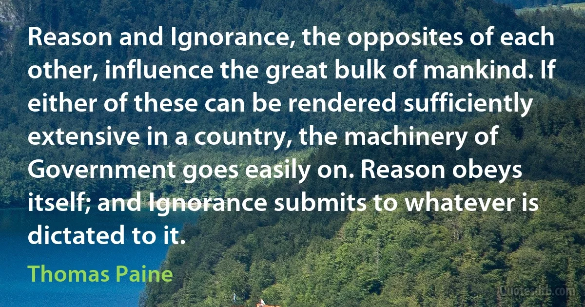 Reason and Ignorance, the opposites of each other, influence the great bulk of mankind. If either of these can be rendered sufficiently extensive in a country, the machinery of Government goes easily on. Reason obeys itself; and Ignorance submits to whatever is dictated to it. (Thomas Paine)