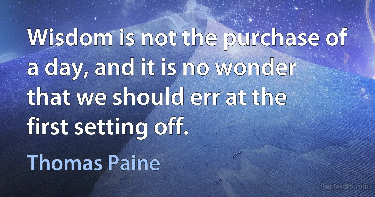 Wisdom is not the purchase of a day, and it is no wonder that we should err at the first setting off. (Thomas Paine)