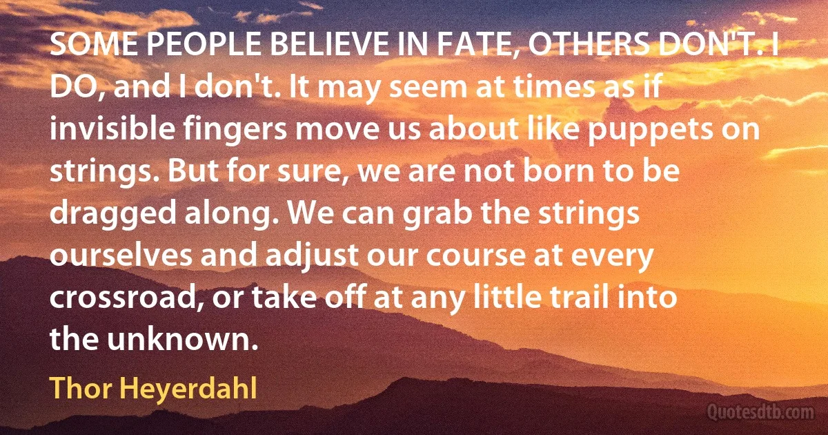 SOME PEOPLE BELIEVE IN FATE, OTHERS DON'T. I DO, and I don't. It may seem at times as if invisible fingers move us about like puppets on strings. But for sure, we are not born to be dragged along. We can grab the strings ourselves and adjust our course at every crossroad, or take off at any little trail into the unknown. (Thor Heyerdahl)