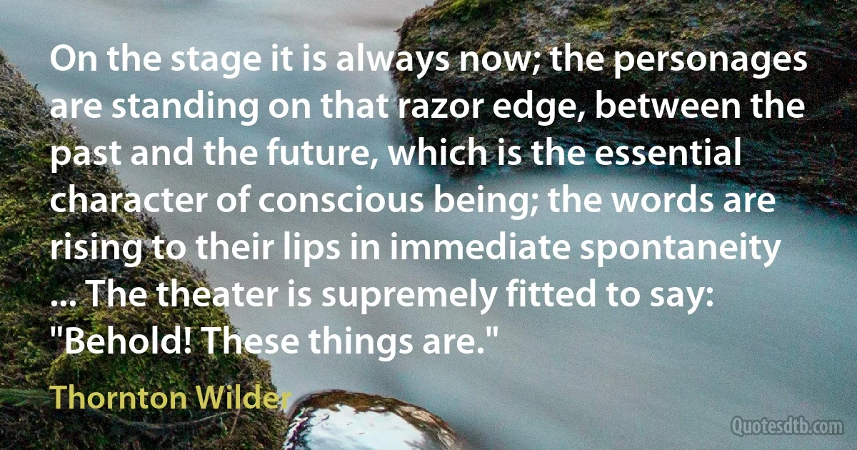 On the stage it is always now; the personages are standing on that razor edge, between the past and the future, which is the essential character of conscious being; the words are rising to their lips in immediate spontaneity ... The theater is supremely fitted to say: "Behold! These things are." (Thornton Wilder)