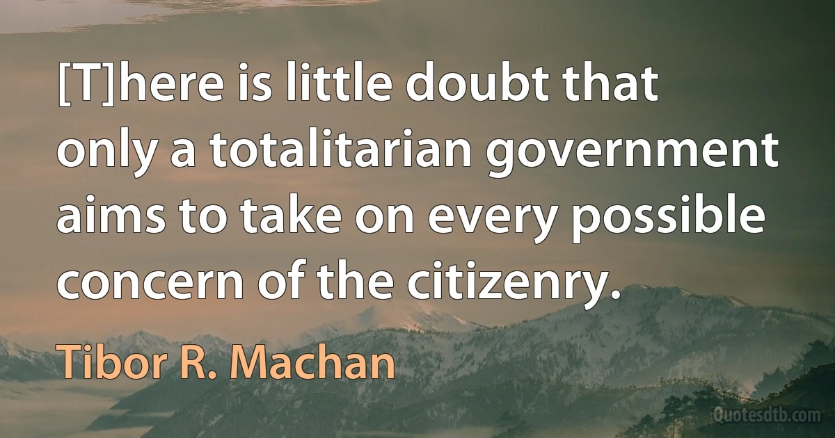 [T]here is little doubt that only a totalitarian government aims to take on every possible concern of the citizenry. (Tibor R. Machan)