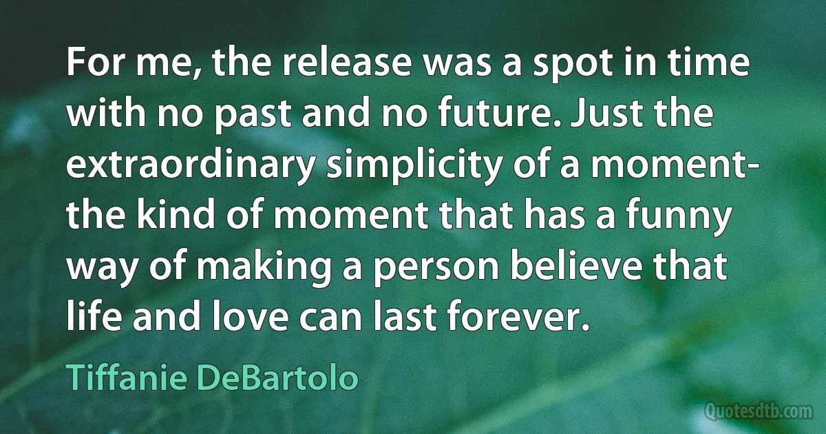 For me, the release was a spot in time with no past and no future. Just the extraordinary simplicity of a moment- the kind of moment that has a funny way of making a person believe that life and love can last forever. (Tiffanie DeBartolo)