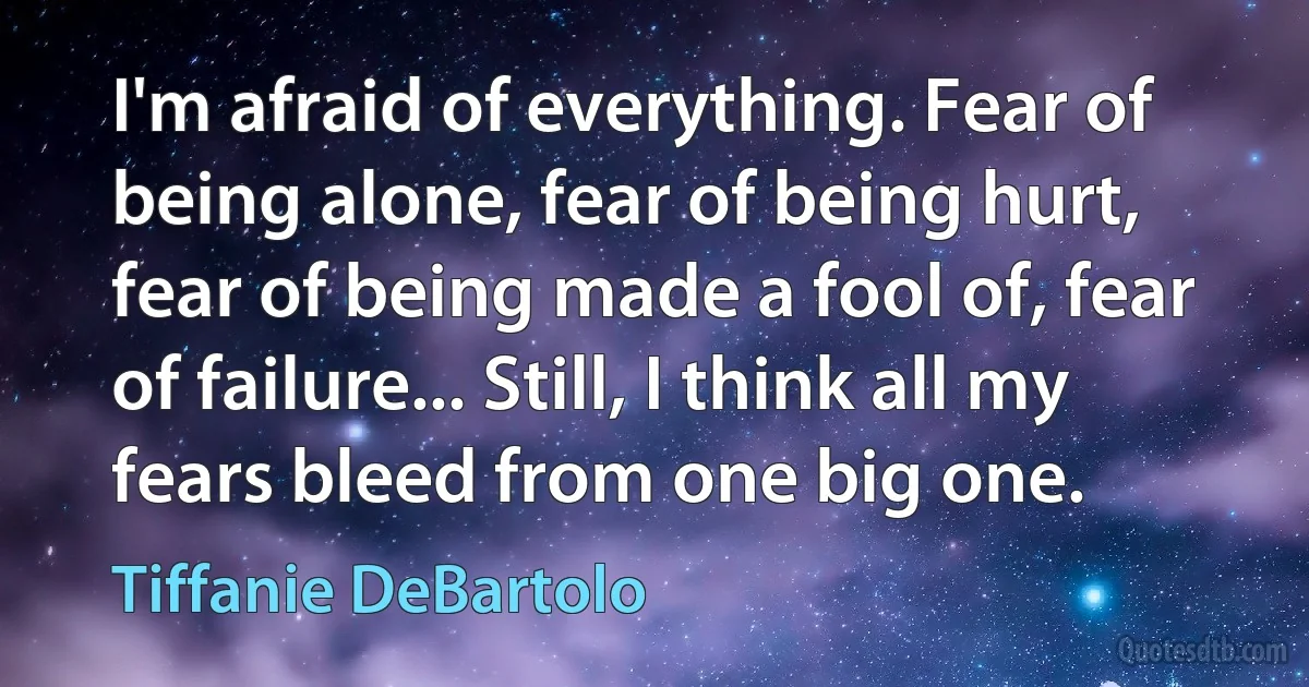 I'm afraid of everything. Fear of being alone, fear of being hurt, fear of being made a fool of, fear of failure... Still, I think all my fears bleed from one big one. (Tiffanie DeBartolo)