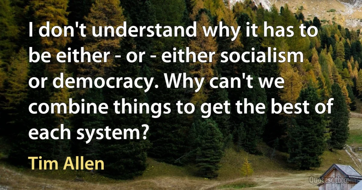 I don't understand why it has to be either - or - either socialism or democracy. Why can't we combine things to get the best of each system? (Tim Allen)