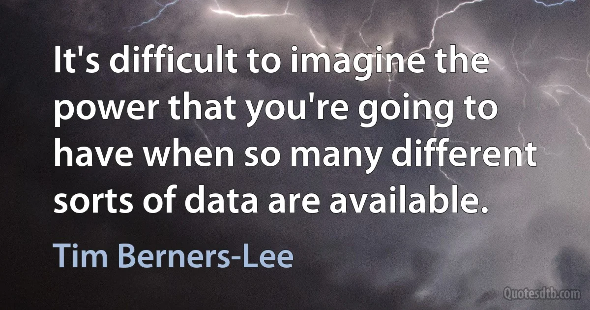 It's difficult to imagine the power that you're going to have when so many different sorts of data are available. (Tim Berners-Lee)