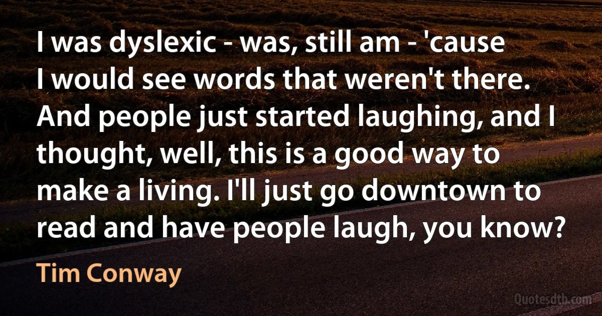 I was dyslexic - was, still am - 'cause I would see words that weren't there. And people just started laughing, and I thought, well, this is a good way to make a living. I'll just go downtown to read and have people laugh, you know? (Tim Conway)