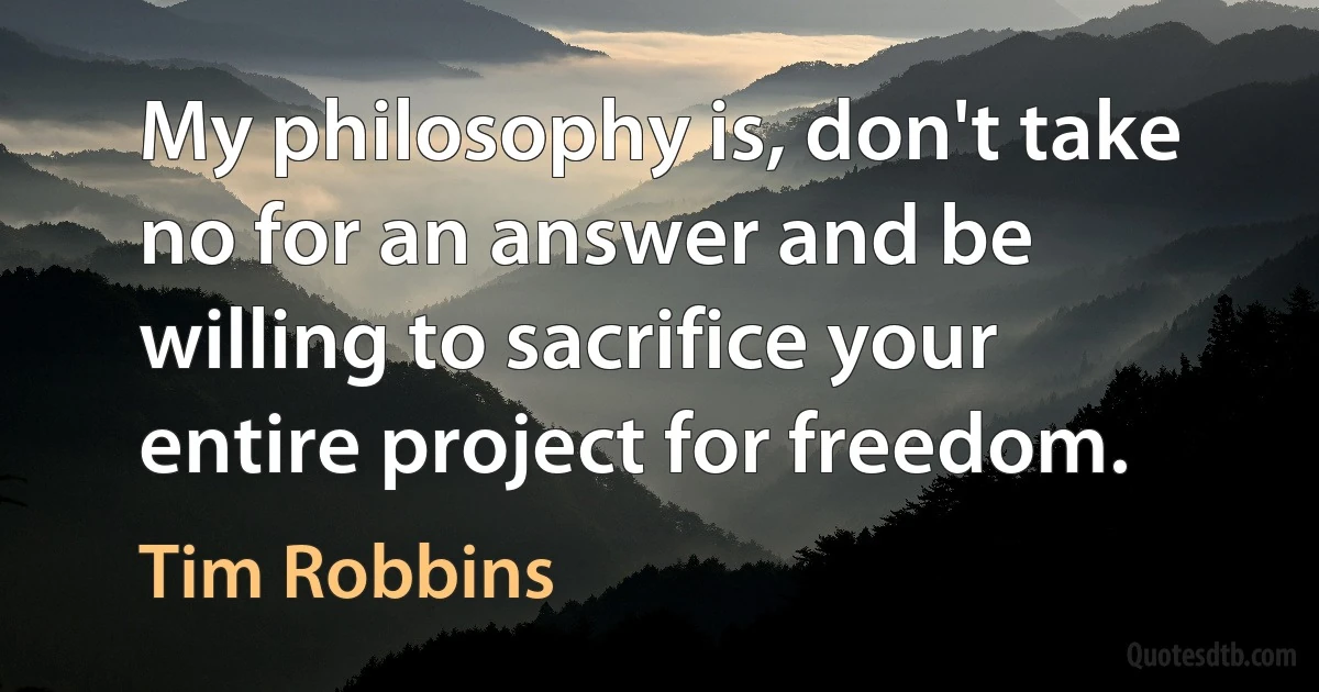 My philosophy is, don't take no for an answer and be willing to sacrifice your entire project for freedom. (Tim Robbins)