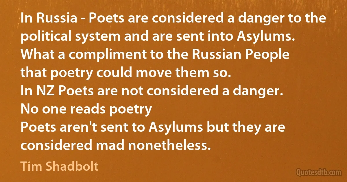 In Russia - Poets are considered a danger to the political system and are sent into Asylums.
What a compliment to the Russian People
that poetry could move them so.
In NZ Poets are not considered a danger.
No one reads poetry
Poets aren't sent to Asylums but they are considered mad nonetheless. (Tim Shadbolt)