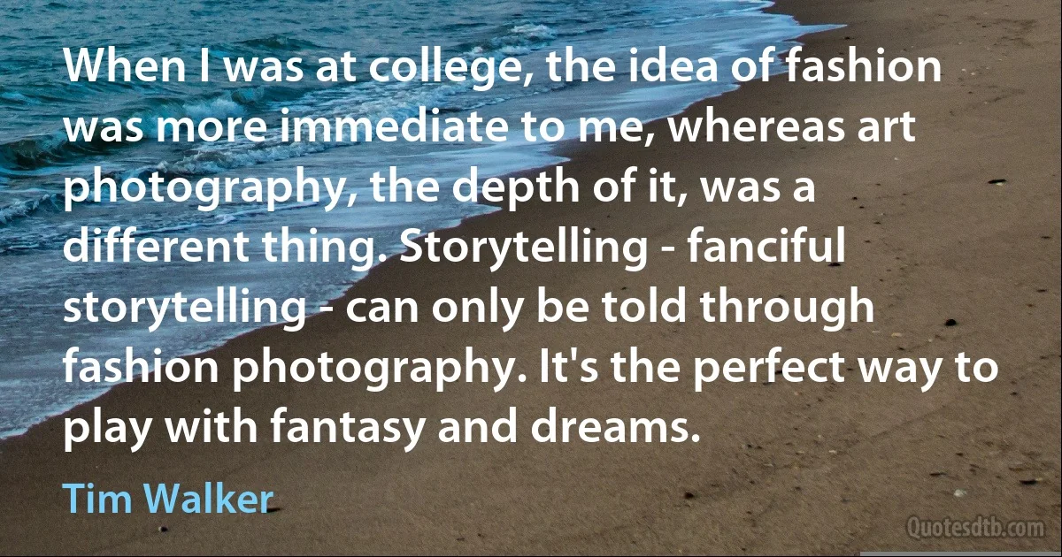 When I was at college, the idea of fashion was more immediate to me, whereas art photography, the depth of it, was a different thing. Storytelling - fanciful storytelling - can only be told through fashion photography. It's the perfect way to play with fantasy and dreams. (Tim Walker)