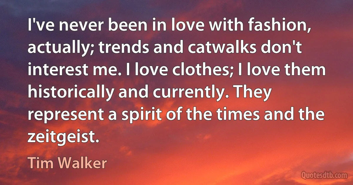 I've never been in love with fashion, actually; trends and catwalks don't interest me. I love clothes; I love them historically and currently. They represent a spirit of the times and the zeitgeist. (Tim Walker)