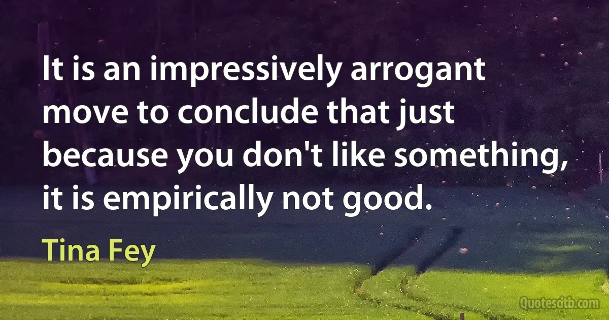 It is an impressively arrogant move to conclude that just because you don't like something, it is empirically not good. (Tina Fey)