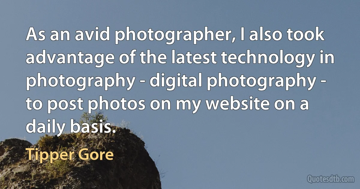 As an avid photographer, I also took advantage of the latest technology in photography - digital photography - to post photos on my website on a daily basis. (Tipper Gore)