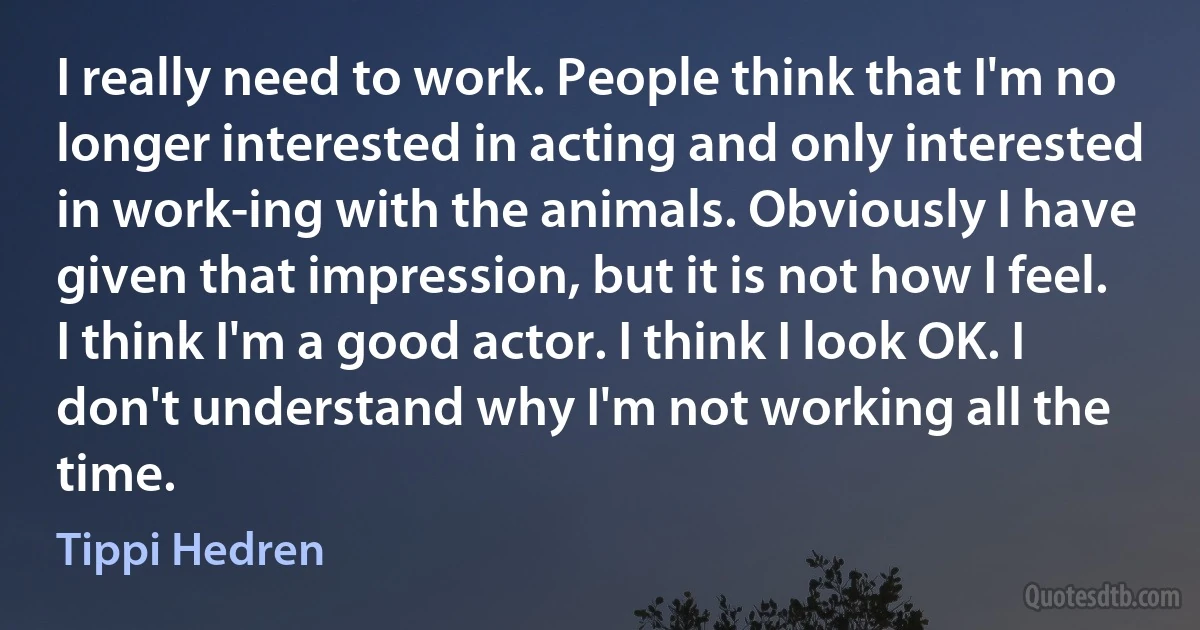 I really need to work. People think that I'm no longer interested in acting and only interested in work-ing with the animals. Obviously I have given that impression, but it is not how I feel. I think I'm a good actor. I think I look OK. I don't understand why I'm not working all the time. (Tippi Hedren)