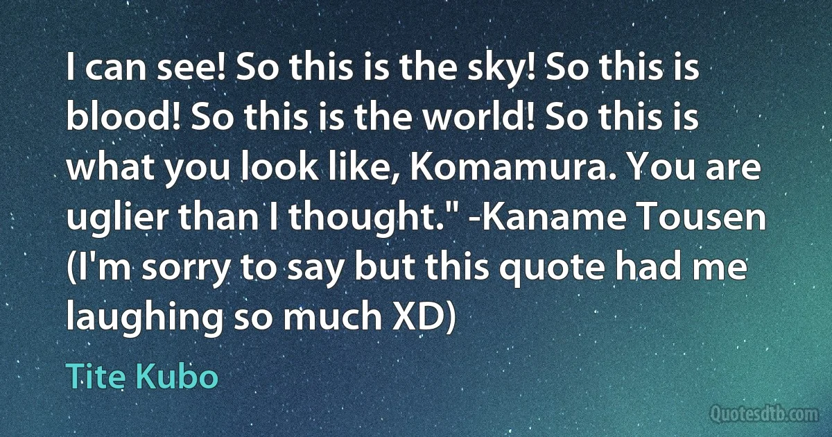 I can see! So this is the sky! So this is blood! So this is the world! So this is what you look like, Komamura. You are uglier than I thought." -Kaname Tousen (I'm sorry to say but this quote had me laughing so much XD) (Tite Kubo)