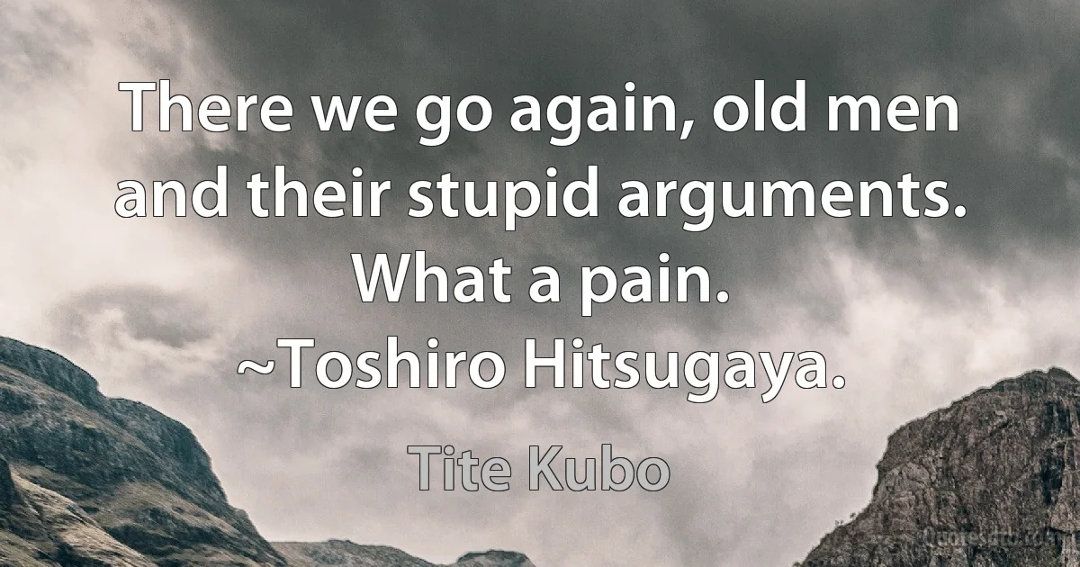 There we go again, old men and their stupid arguments. What a pain.
~Toshiro Hitsugaya. (Tite Kubo)