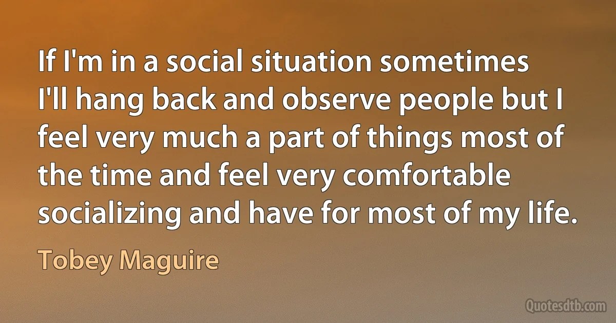 If I'm in a social situation sometimes I'll hang back and observe people but I feel very much a part of things most of the time and feel very comfortable socializing and have for most of my life. (Tobey Maguire)