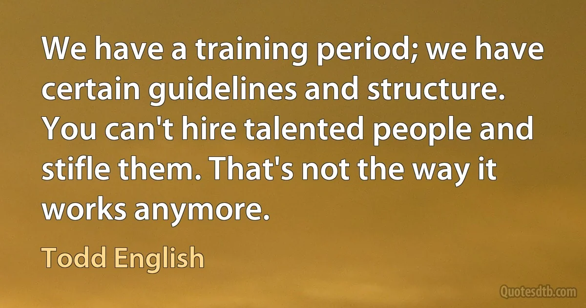 We have a training period; we have certain guidelines and structure. You can't hire talented people and stifle them. That's not the way it works anymore. (Todd English)