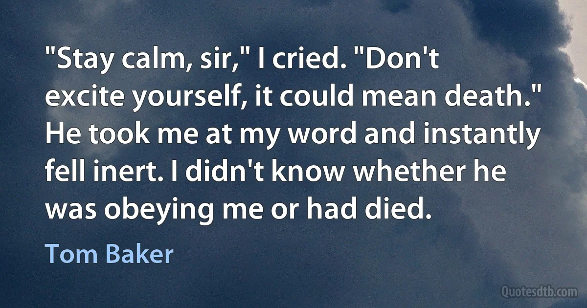 "Stay calm, sir," I cried. "Don't excite yourself, it could mean death." He took me at my word and instantly fell inert. I didn't know whether he was obeying me or had died. (Tom Baker)