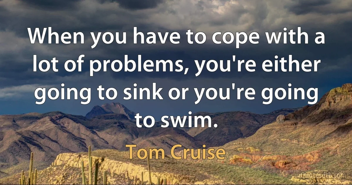 When you have to cope with a lot of problems, you're either going to sink or you're going to swim. (Tom Cruise)