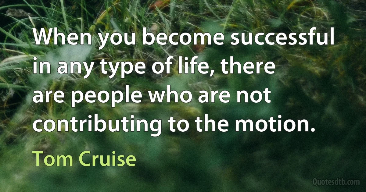 When you become successful in any type of life, there are people who are not contributing to the motion. (Tom Cruise)