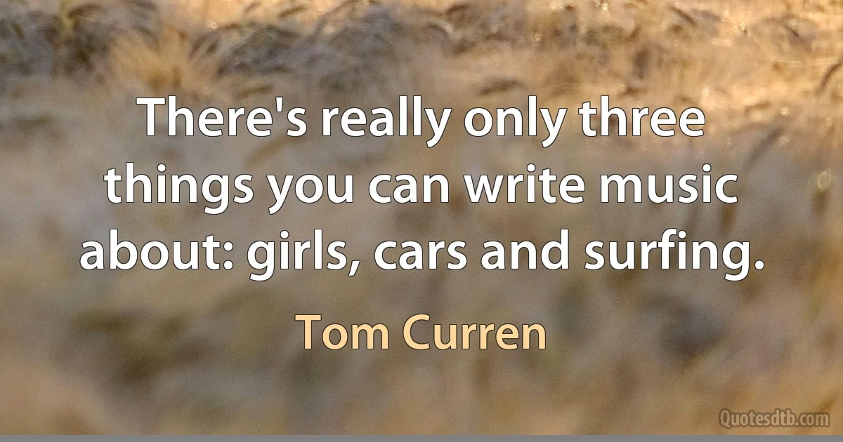 There's really only three things you can write music about: girls, cars and surfing. (Tom Curren)