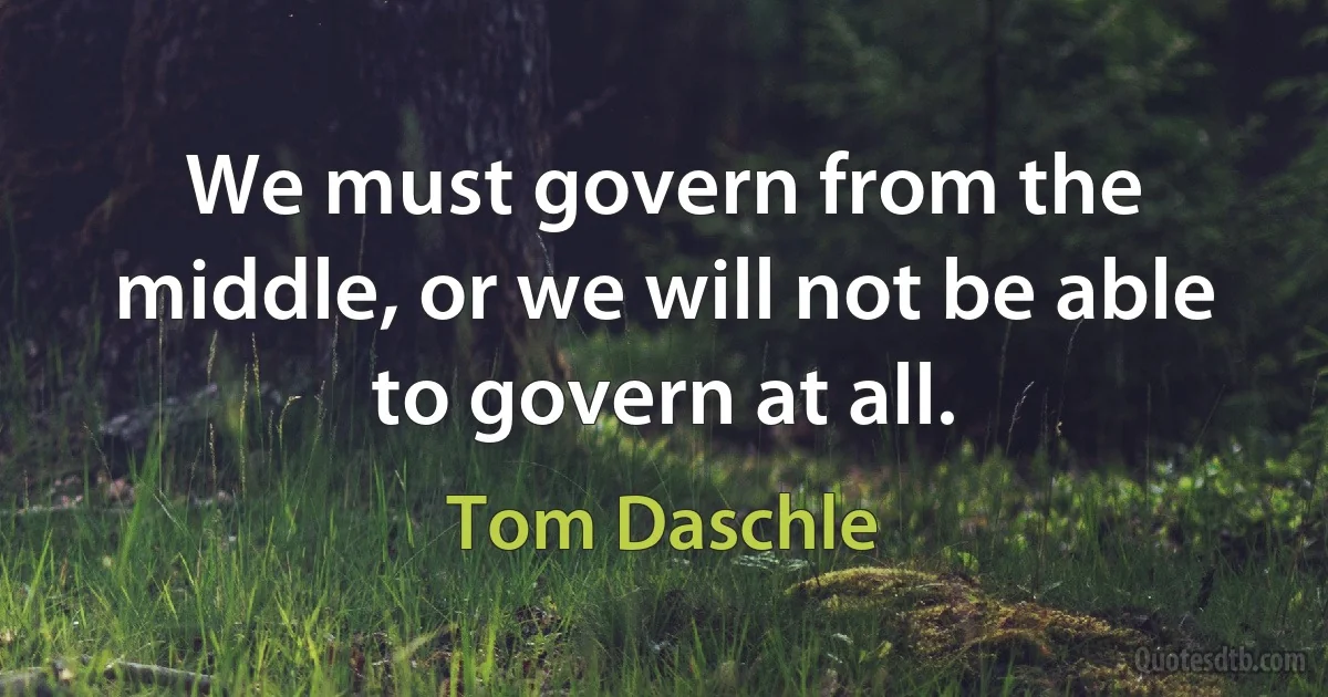 We must govern from the middle, or we will not be able to govern at all. (Tom Daschle)