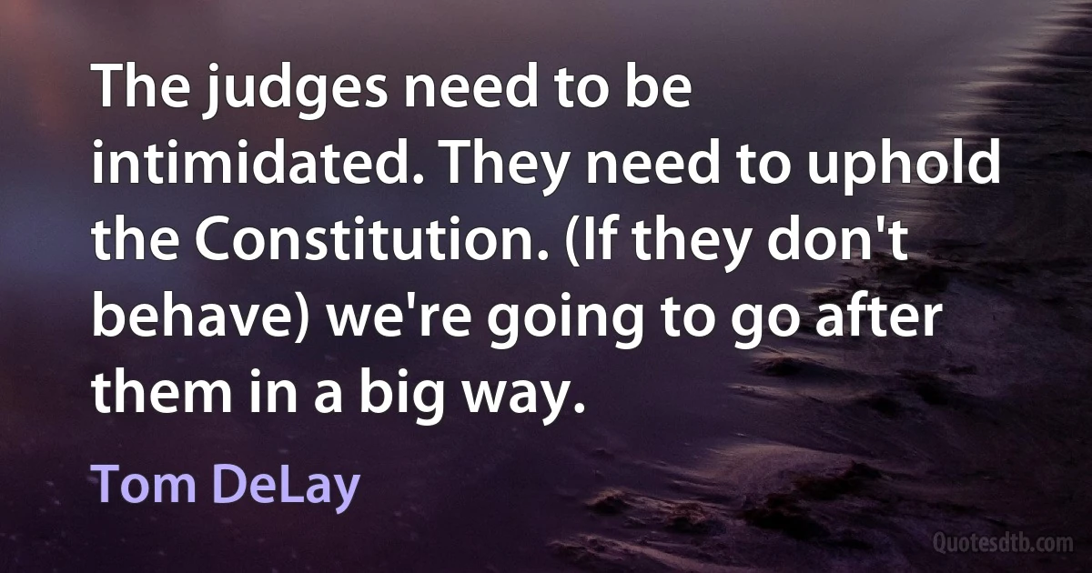 The judges need to be intimidated. They need to uphold the Constitution. (If they don't behave) we're going to go after them in a big way. (Tom DeLay)