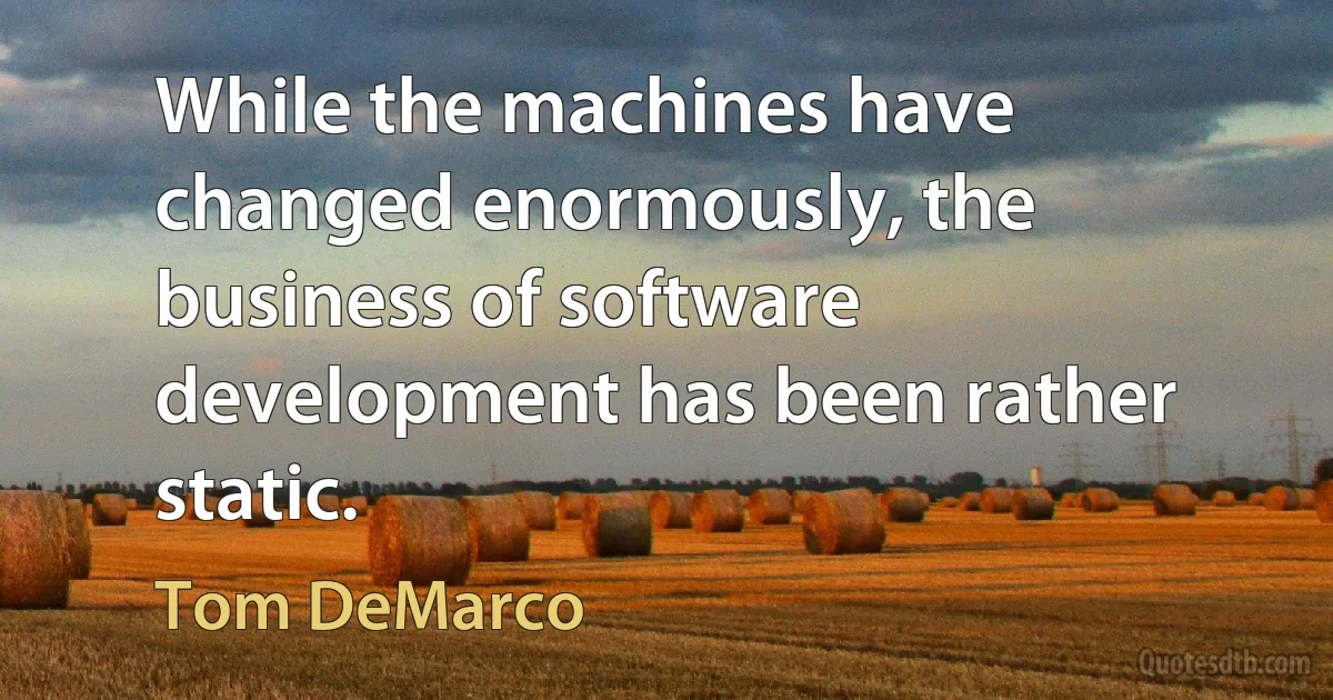 While the machines have changed enormously, the business of software development has been rather static. (Tom DeMarco)