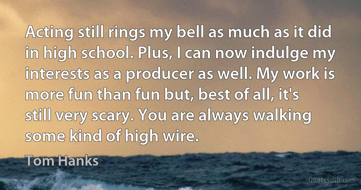 Acting still rings my bell as much as it did in high school. Plus, I can now indulge my interests as a producer as well. My work is more fun than fun but, best of all, it's still very scary. You are always walking some kind of high wire. (Tom Hanks)