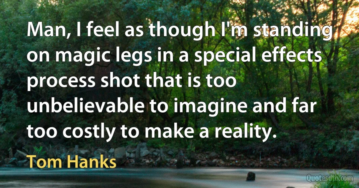 Man, I feel as though I'm standing on magic legs in a special effects process shot that is too unbelievable to imagine and far too costly to make a reality. (Tom Hanks)