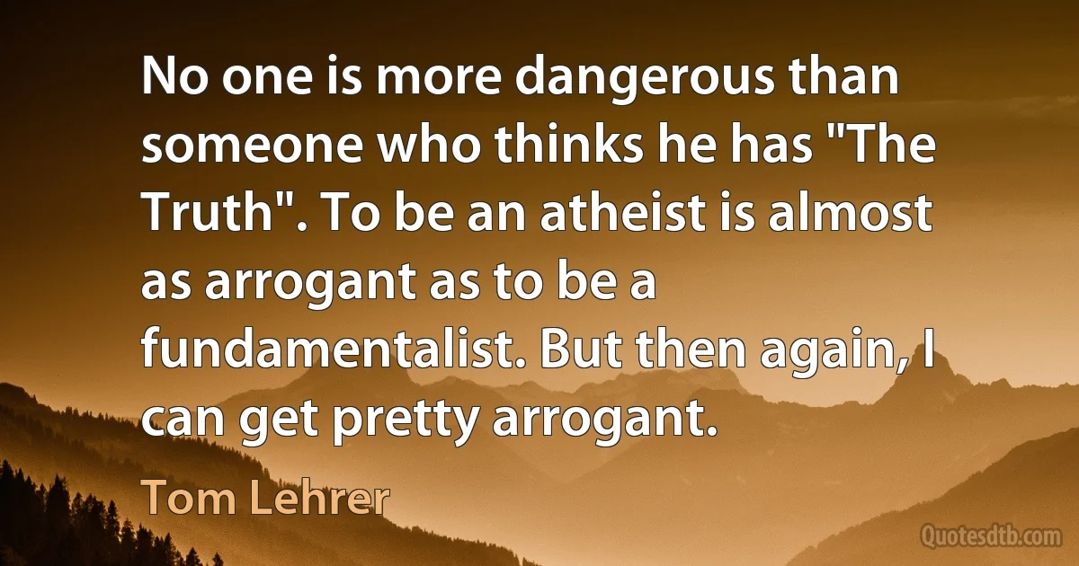 No one is more dangerous than someone who thinks he has "The Truth". To be an atheist is almost as arrogant as to be a fundamentalist. But then again, I can get pretty arrogant. (Tom Lehrer)