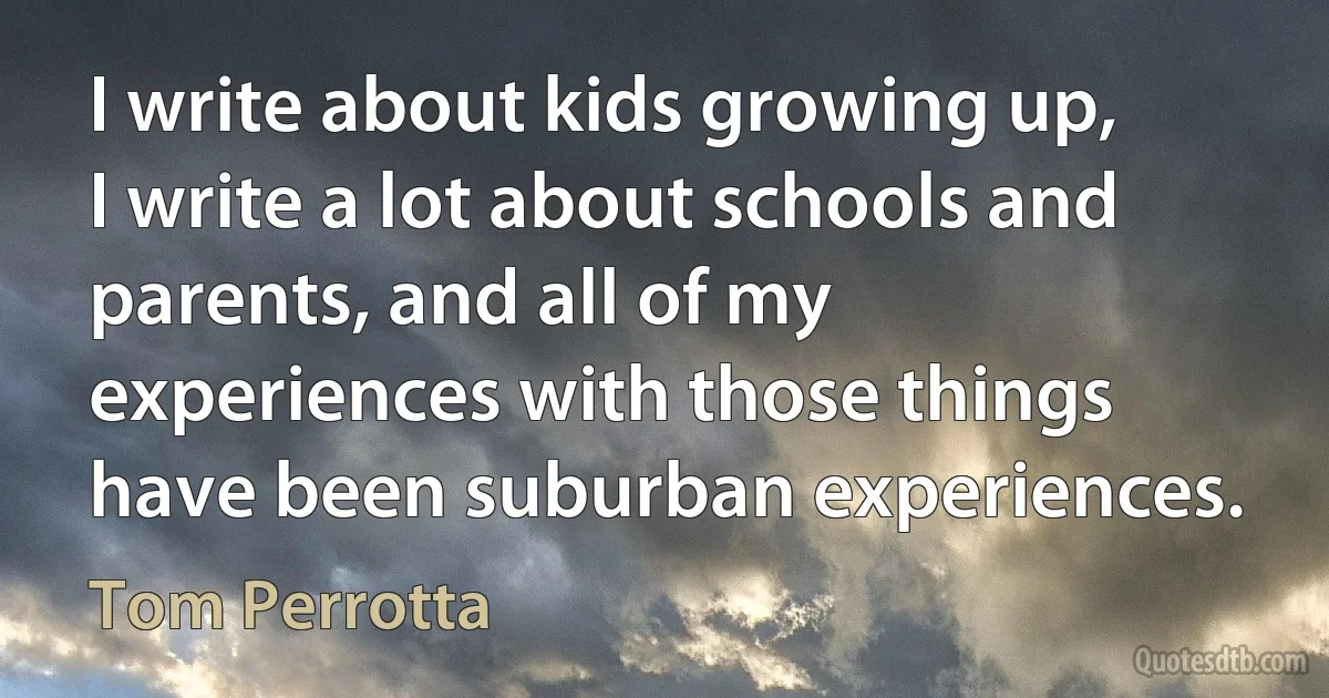 I write about kids growing up, I write a lot about schools and parents, and all of my experiences with those things have been suburban experiences. (Tom Perrotta)