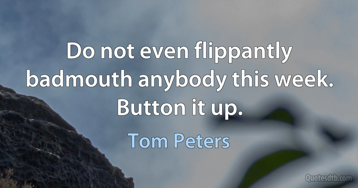 Do not even flippantly badmouth anybody this week. Button it up. (Tom Peters)