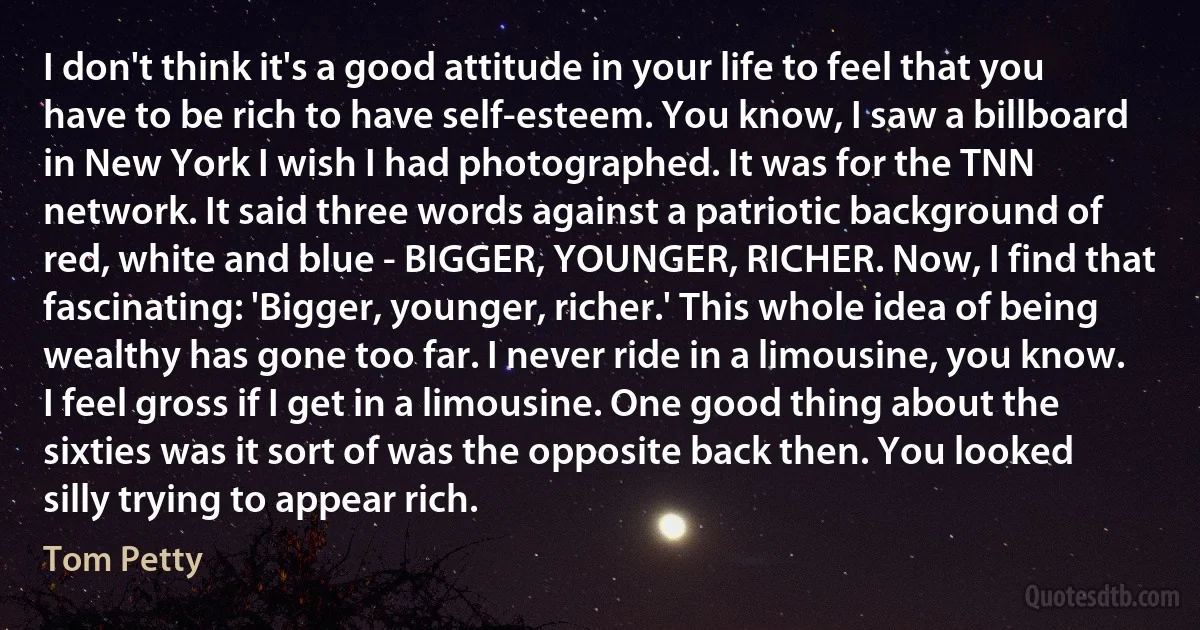 I don't think it's a good attitude in your life to feel that you have to be rich to have self-esteem. You know, I saw a billboard in New York I wish I had photographed. It was for the TNN network. It said three words against a patriotic background of red, white and blue - BIGGER, YOUNGER, RICHER. Now, I find that fascinating: 'Bigger, younger, richer.' This whole idea of being wealthy has gone too far. I never ride in a limousine, you know. I feel gross if I get in a limousine. One good thing about the sixties was it sort of was the opposite back then. You looked silly trying to appear rich. (Tom Petty)