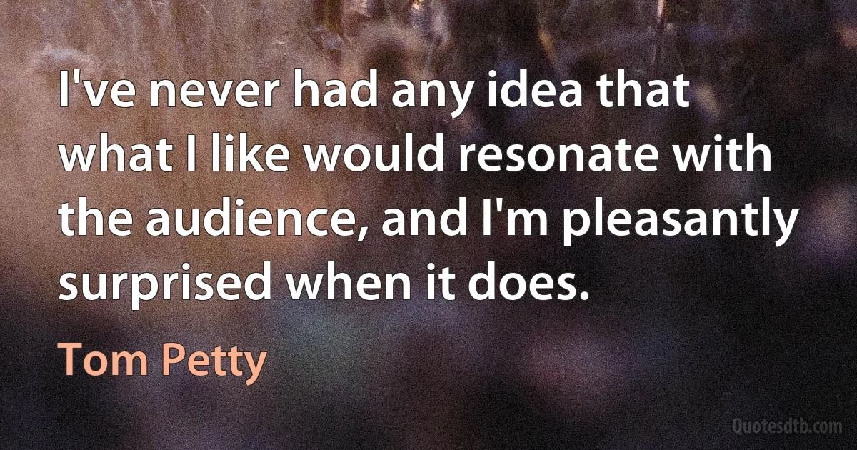 I've never had any idea that what I like would resonate with the audience, and I'm pleasantly surprised when it does. (Tom Petty)