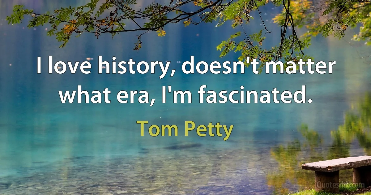 I love history, doesn't matter what era, I'm fascinated. (Tom Petty)