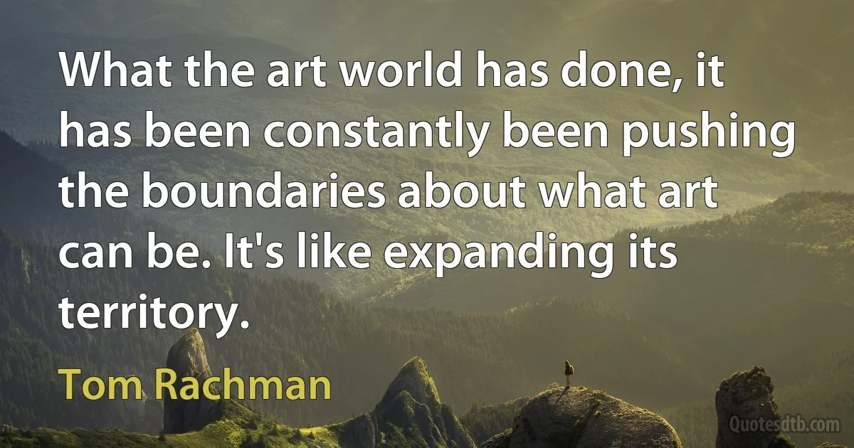 What the art world has done, it has been constantly been pushing the boundaries about what art can be. It's like expanding its territory. (Tom Rachman)