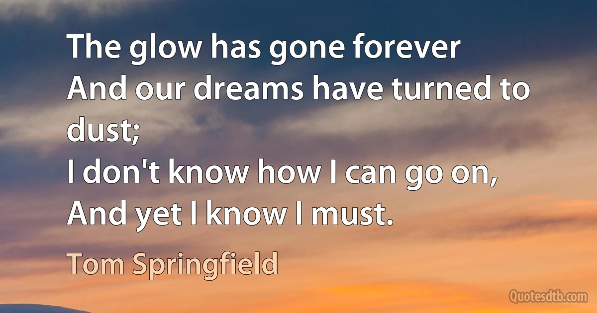 The glow has gone forever
And our dreams have turned to dust;
I don't know how I can go on,
And yet I know I must. (Tom Springfield)